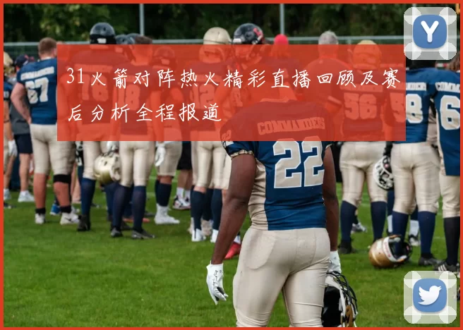 31火箭对阵热火精彩直播回顾及赛后分析全程报道