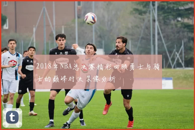 2018年NBA总决赛精彩回顾勇士与骑士的巅峰对决录像分析