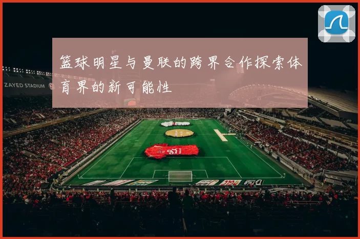 篮球明星与曼联的跨界合作探索体育界的新可能性