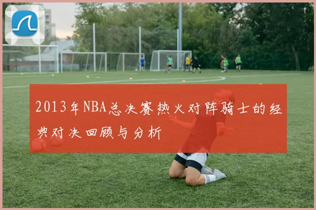2013年NBA总决赛热火对阵骑士的经典对决回顾与分析