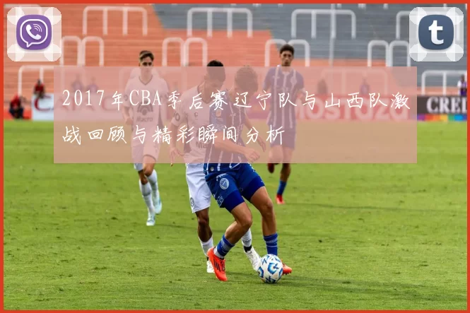 2017年CBA季后赛辽宁队与山西队激战回顾与精彩瞬间分析