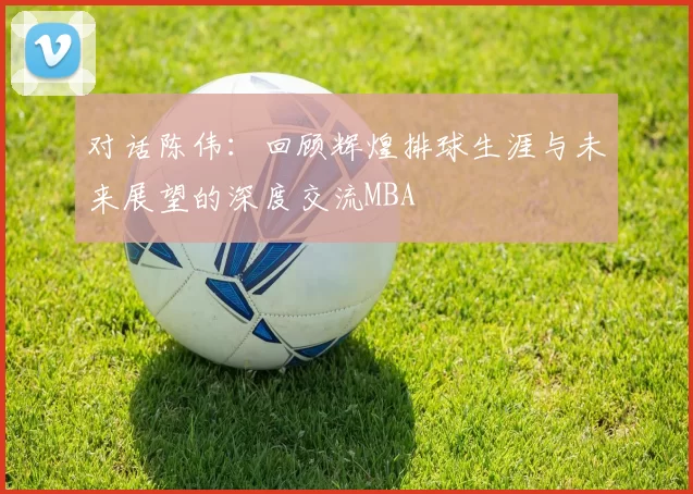 对话陈伟：回顾辉煌排球生涯与未来展望的深度交流MBA