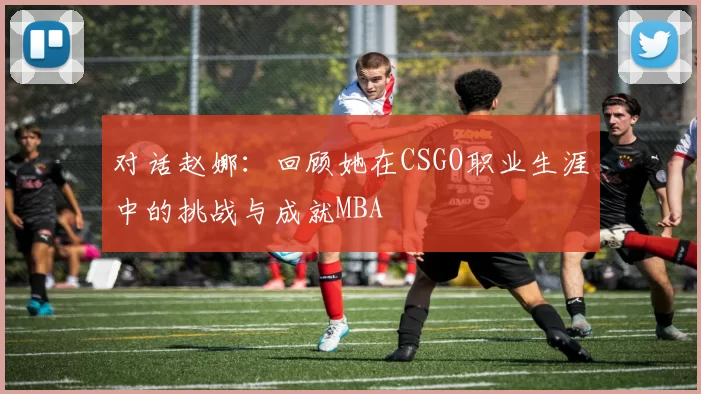 对话赵娜：回顾她在CSGO职业生涯中的挑战与成就MBA