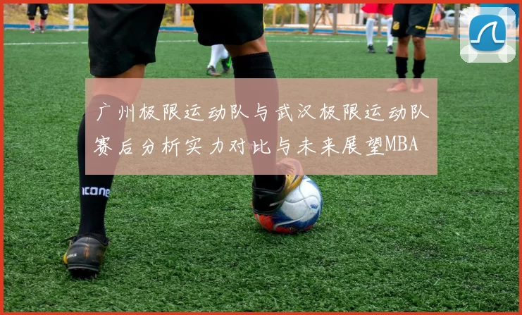 广州极限运动队与武汉极限运动队赛后分析实力对比与未来展望MBA