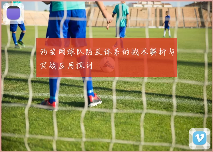 西安网球队防反体系的战术解析与实战应用探讨