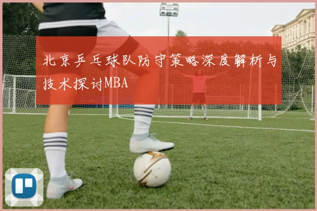 北京乒乓球队防守策略深度解析与技术探讨MBA
