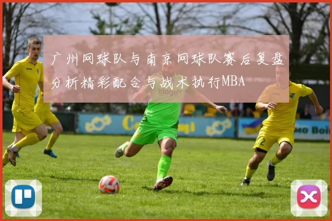 广州网球队与南京网球队赛后复盘分析精彩配合与战术执行MBA