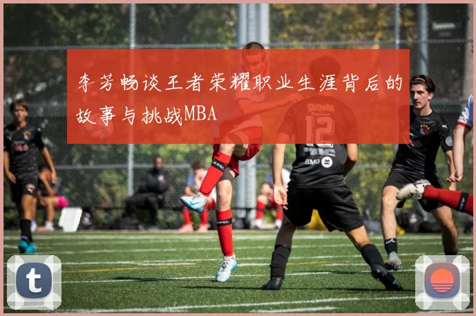 李芳畅谈王者荣耀职业生涯背后的故事与挑战MBA