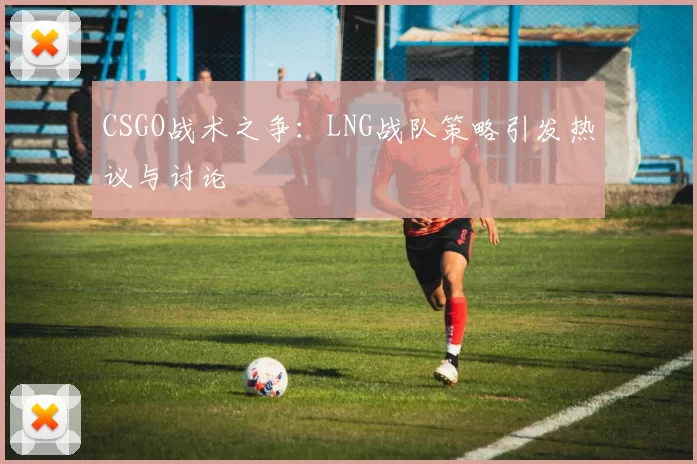 CSGO战术之争：LNG战队策略引发热议与讨论
