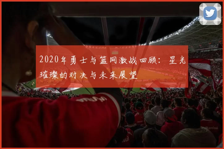 2020年勇士与篮网激战回顾：星光璀璨的对决与未来展望